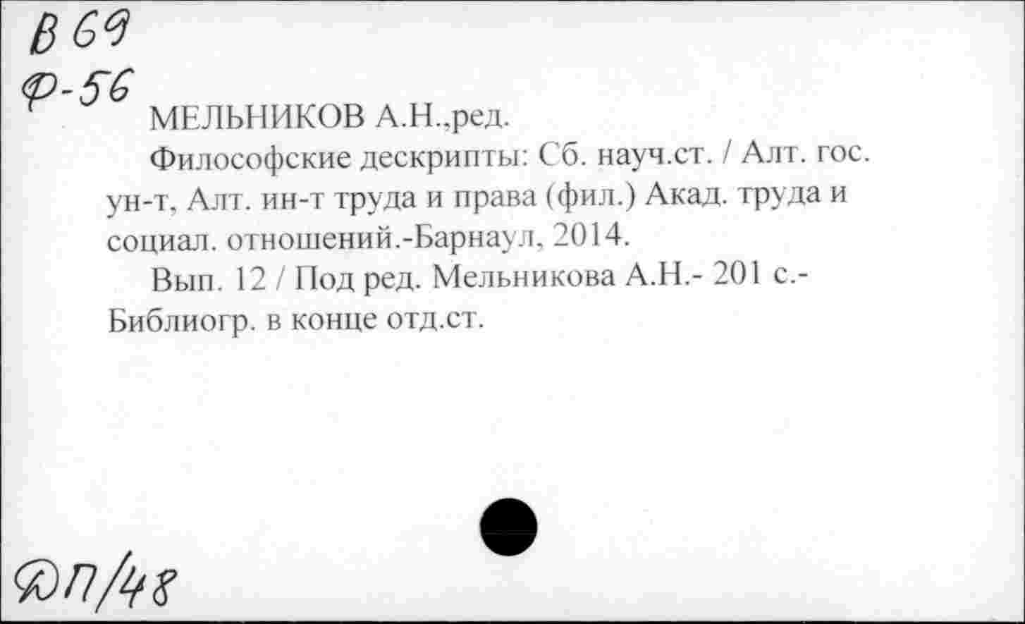 ﻿в^
<р-5~6
МЕЛЬНИКОВ А.Н.,ред.
Философские дескрипты: Сб. науч.ст. / Алт. гос. ун-т, Алт. ин-т труда и права (фил.) Акад, труда и социал, отношений.-Барнаул, 2014.
Вып. 12 / Под ред. Мельникова А.Н.- 201 с,-Библиогр. в конце отд.ст.
